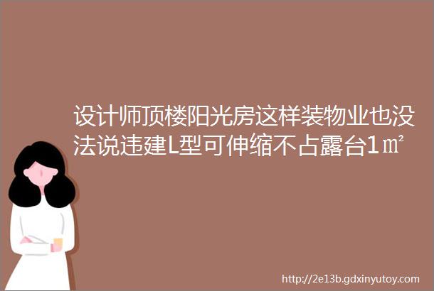 设计师顶楼阳光房这样装物业也没法说违建L型可伸缩不占露台1㎡